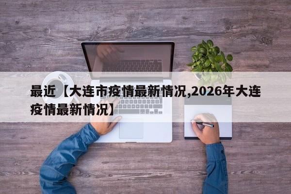 最近【大连市疫情最新情况,2026年大连疫情最新情况】