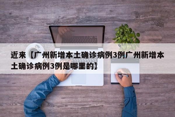 近来【广州新增本土确诊病例3例广州新增本土确诊病例3例是哪里的】