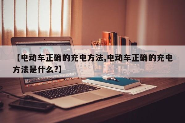 【电动车正确的充电方法,电动车正确的充电方法是什么?】
