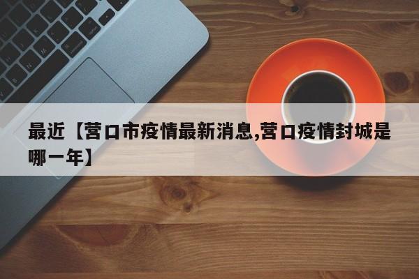 最近【营口市疫情最新消息,营口疫情封城是哪一年】