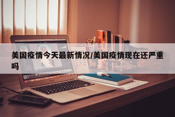 美国疫情今天最新情况/美国疫情现在还严重吗