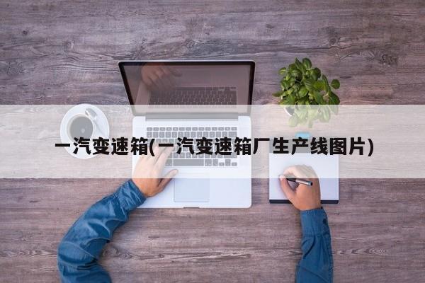 一汽变速箱(一汽变速箱厂生产线图片)