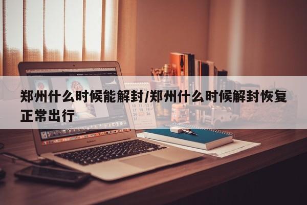 郑州什么时候能解封/郑州什么时候解封恢复正常出行
