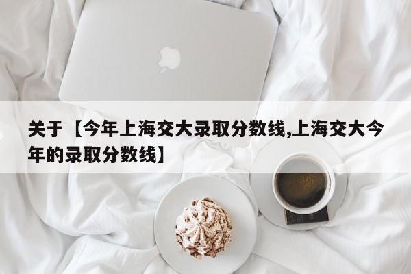 关于【今年上海交大录取分数线,上海交大今年的录取分数线】