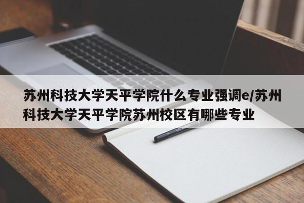 苏州科技大学天平学院什么专业强调e/苏州科技大学天平学院苏州校区有哪些专业