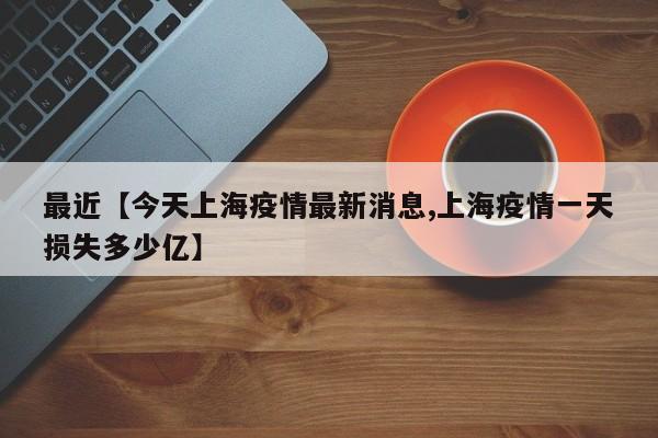 最近【今天上海疫情最新消息,上海疫情一天损失多少亿】