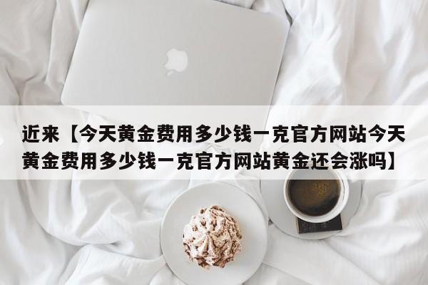 近来【今天黄金费用多少钱一克官方网站今天黄金费用多少钱一克官方网站黄金还会涨吗】