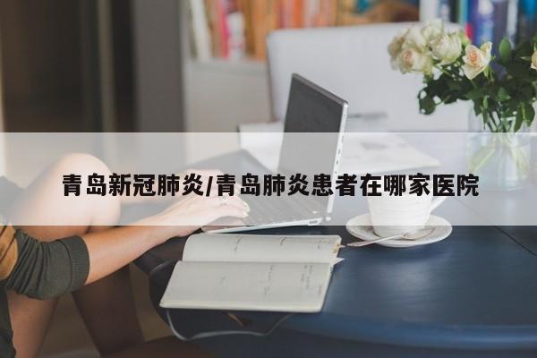 青岛新冠肺炎/青岛肺炎患者在哪家医院