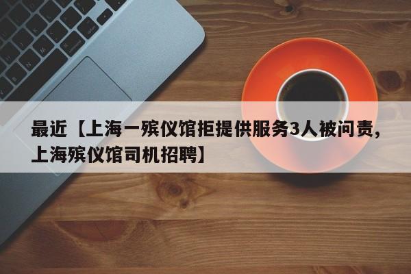 最近【上海一殡仪馆拒提供服务3人被问责,上海殡仪馆司机招聘】