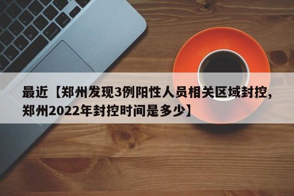最近【郑州发现3例阳性人员相关区域封控,郑州2022年封控时间是多少】