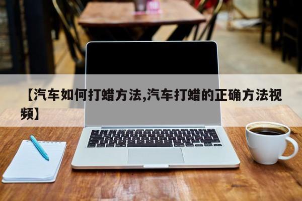 【汽车如何打蜡方法,汽车打蜡的正确方法视频】