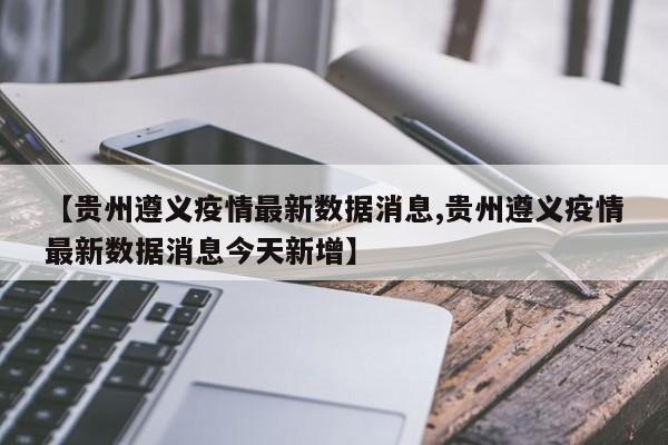 【贵州遵义疫情最新数据消息,贵州遵义疫情最新数据消息今天新增】