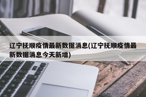 辽宁抚顺疫情最新数据消息(辽宁抚顺疫情最新数据消息今天新增)