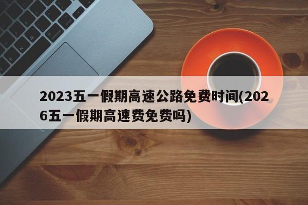 2023五一假期高速公路免费时间(2026五一假期高速费免费吗)