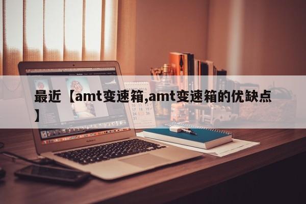 最近【amt变速箱,amt变速箱的优缺点】