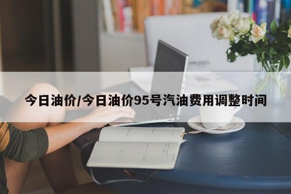 今日油价/今日油价95号汽油费用调整时间