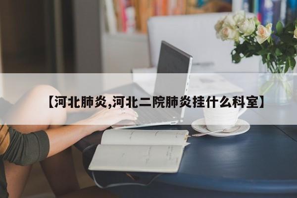 【河北肺炎,河北二院肺炎挂什么科室】