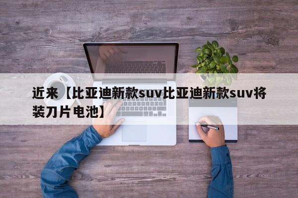 近来【比亚迪新款suv比亚迪新款suv将装刀片电池】