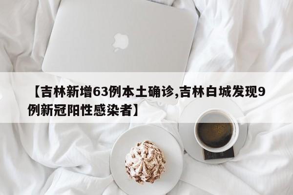 【吉林新增63例本土确诊,吉林白城发现9例新冠阳性感染者】