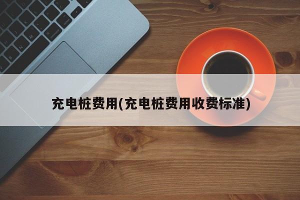 充电桩费用(充电桩费用收费标准)