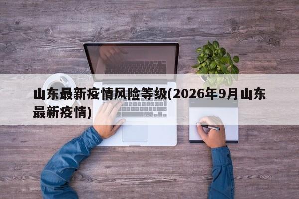 山东最新疫情风险等级(2026年9月山东最新疫情)