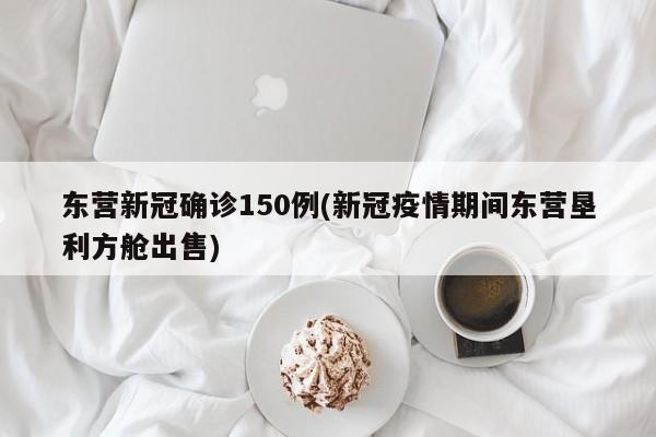东营新冠确诊150例(新冠疫情期间东营垦利方舱出售)