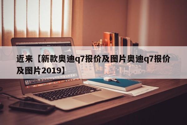 近来【新款奥迪q7报价及图片奥迪q7报价及图片2019】