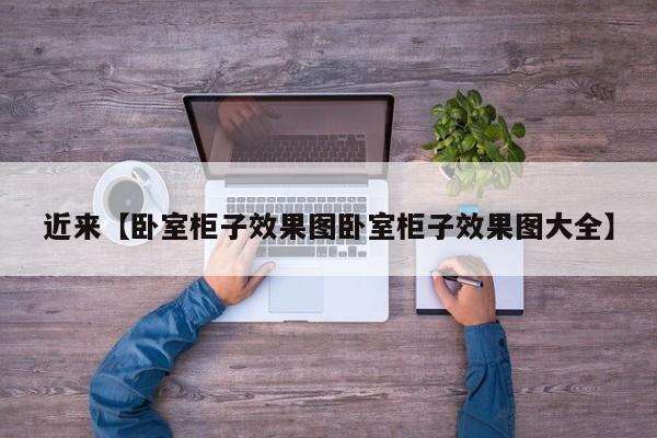 近来【卧室柜子效果图卧室柜子效果图大全】