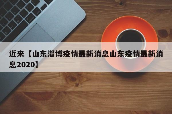 近来【山东淄博疫情最新消息山东疫情最新消息2020】