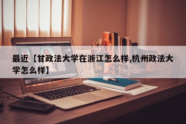 最近【甘政法大学在浙江怎么样,杭州政法大学怎么样】
