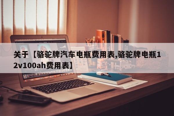 关于【骆驼牌汽车电瓶费用表,骆驼牌电瓶12v100ah费用表】