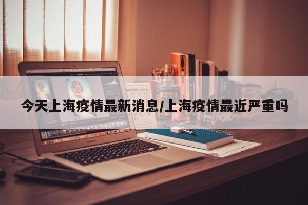 今天上海疫情最新消息/上海疫情最近严重吗