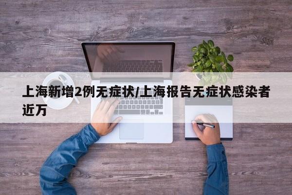 上海新增2例无症状/上海报告无症状感染者近万