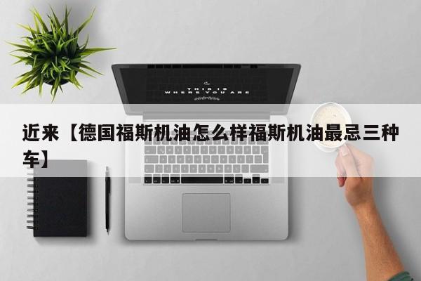 近来【德国福斯机油怎么样福斯机油最忌三种车】