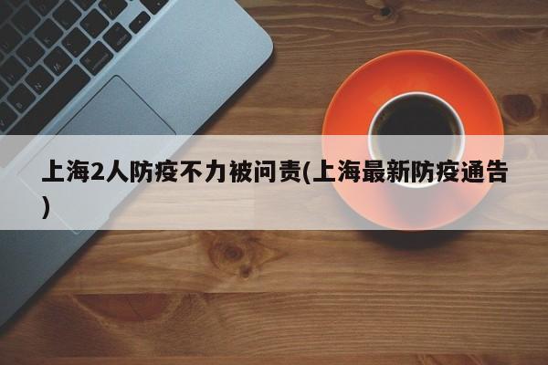 上海2人防疫不力被问责(上海最新防疫通告)
