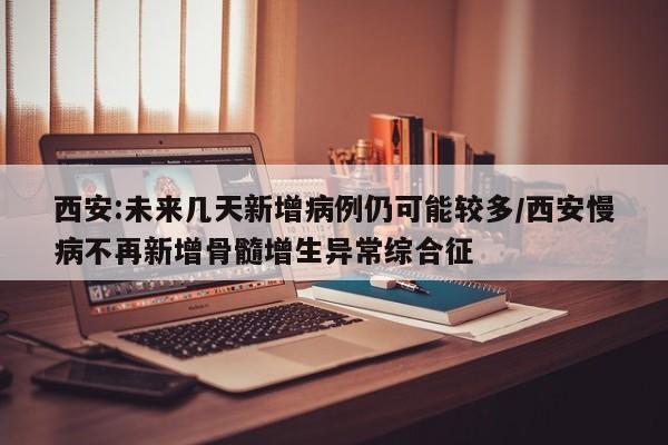 西安:未来几天新增病例仍可能较多/西安慢病不再新增骨髓增生异常综合征