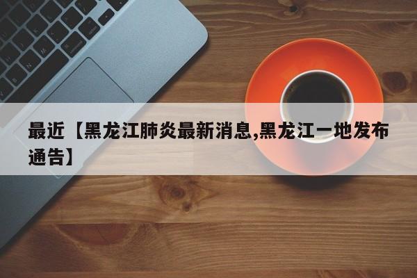 最近【黑龙江肺炎最新消息,黑龙江一地发布通告】