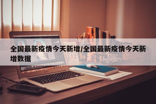 全国最新疫情今天新增/全国最新疫情今天新增数据
