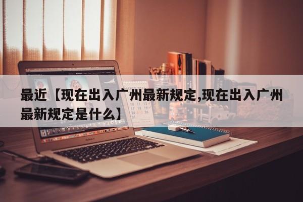 最近【现在出入广州最新规定,现在出入广州最新规定是什么】
