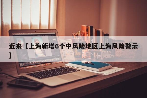近来【上海新增6个中风险地区上海风险警示】