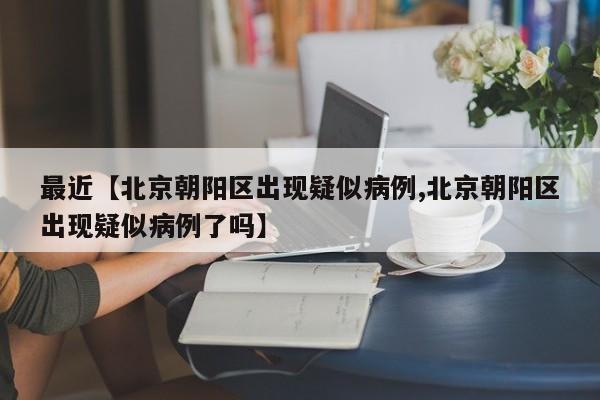 最近【北京朝阳区出现疑似病例,北京朝阳区出现疑似病例了吗】