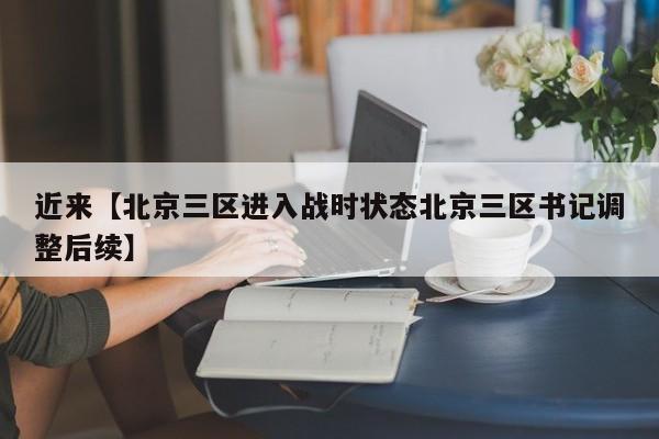 近来【北京三区进入战时状态北京三区书记调整后续】