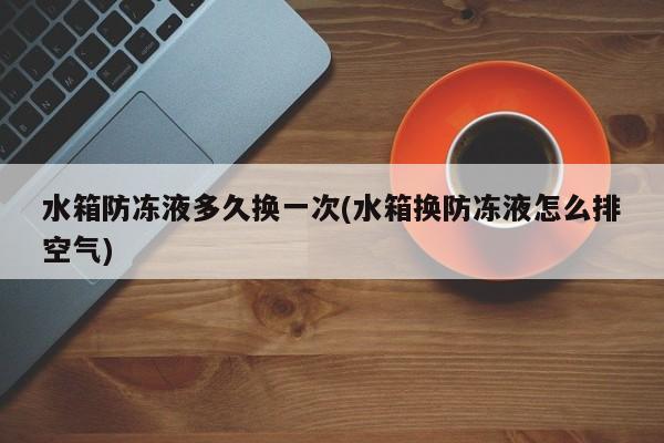 水箱防冻液多久换一次(水箱换防冻液怎么排空气)