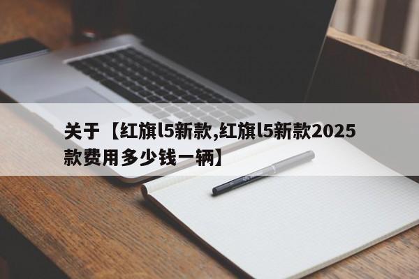 关于【红旗l5新款,红旗l5新款2025款费用多少钱一辆】
