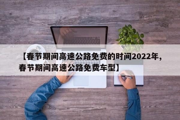 【春节期间高速公路免费的时间2022年,春节期间高速公路免费车型】