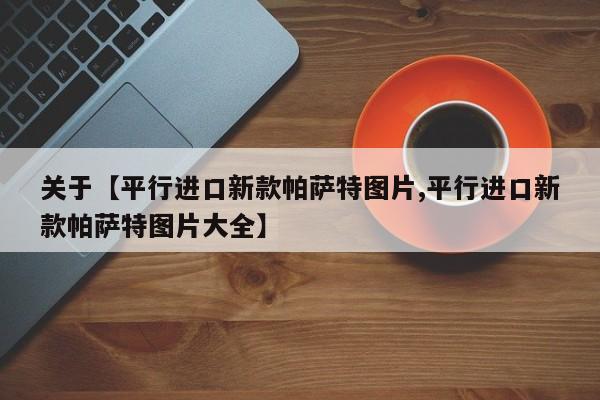 关于【平行进口新款帕萨特图片,平行进口新款帕萨特图片大全】