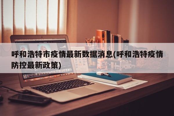 呼和浩特市疫情最新数据消息(呼和浩特疫情防控最新政策)
