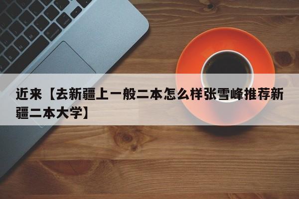 近来【去新疆上一般二本怎么样张雪峰推荐新疆二本大学】