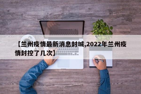 【兰州疫情最新消息封城,2022年兰州疫情封控了几次】