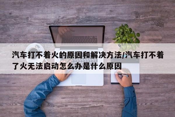 汽车打不着火的原因和解决方法/汽车打不着了火无法启动怎么办是什么原因